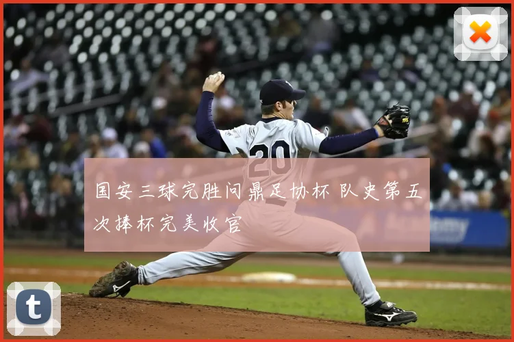 国安三球完胜问鼎足协杯 队史第五次捧杯完美收官