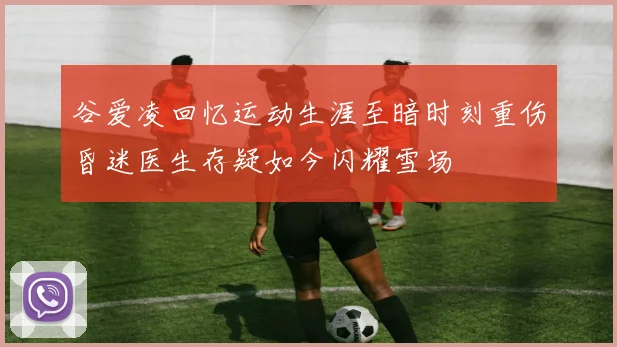 谷爱凌回忆运动生涯至暗时刻重伤昏迷医生存疑如今闪耀雪场