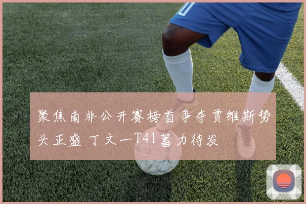 聚焦南非公开赛榜首争夺贾维斯势头正盛 丁文一T41蓄力待发