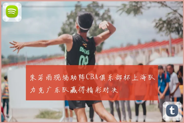 朱芳雨现场助阵CBA俱乐部杯上海队力克广东队赢得精彩对决