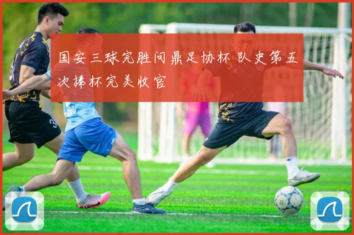 国安三球完胜问鼎足协杯 队史第五次捧杯完美收官
