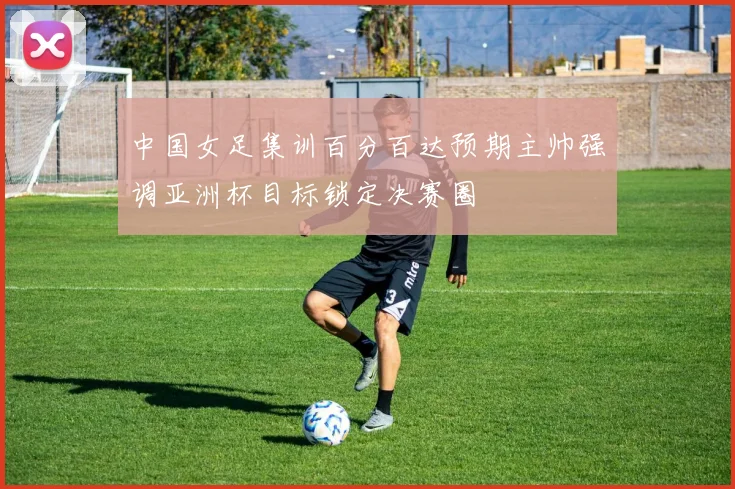 中国女足集训百分百达预期主帅强调亚洲杯目标锁定决赛圈