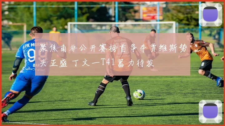 聚焦南非公开赛榜首争夺贾维斯势头正盛 丁文一T41蓄力待发