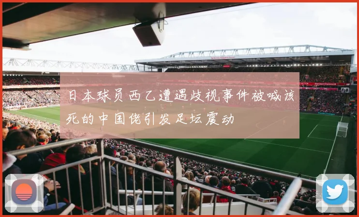 日本球员西乙遭遇歧视事件被喊该死的中国佬引发足坛震动