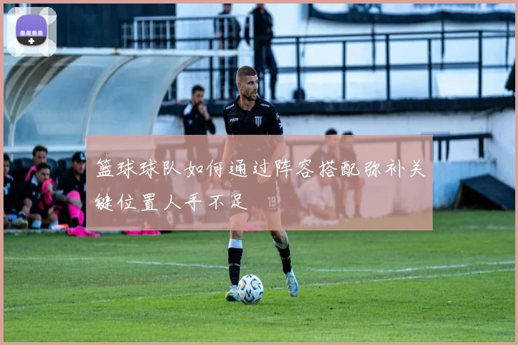 篮球球队如何通过阵容搭配弥补关键位置人手不足