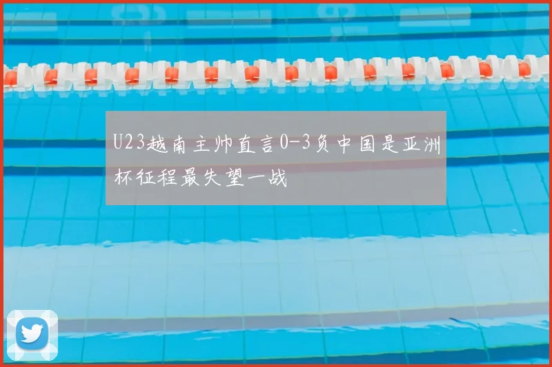 U23越南主帅直言0-3负中国是亚洲杯征程最失望一战