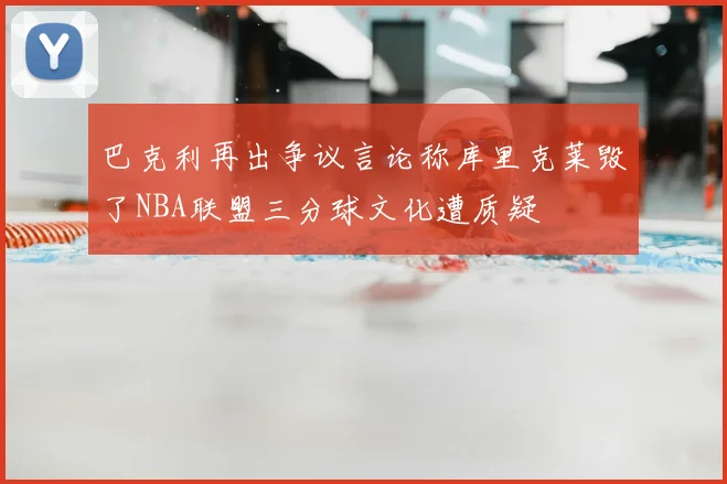 巴克利再出争议言论称库里克莱毁了NBA联盟三分球文化遭质疑