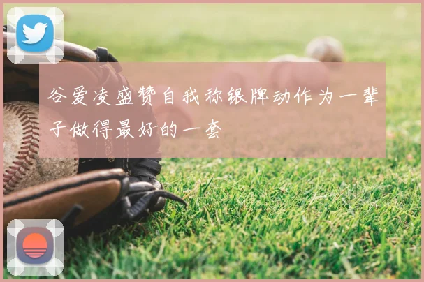 谷爱凌盛赞自我称银牌动作为一辈子做得最好的一套