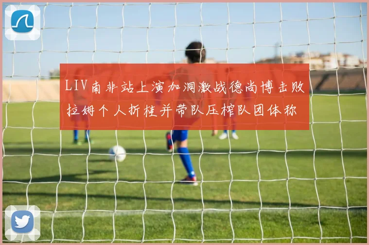 LIV南非站上演加洞激战德尚博击败拉姆个人折桂并带队压榨队团体称雄