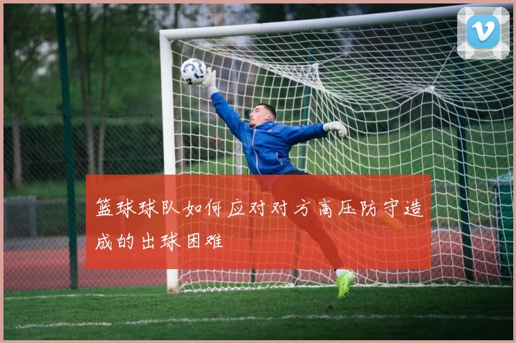 篮球球队如何应对对方高压防守造成的出球困难